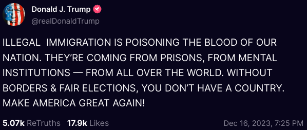 A post from Donald Trump on the site Truth Social stating, "ILLEGAL IMMIGRATION IS POISONING THE BLOOD OF OUR NATION. THEY’RE COMING FROM PRISONS, FROM MENTAL INSTITUTIONS — FROM ALL OVER THE WORLD. WITHOUT BORDERS & FAIR ELECTIONS, YOU DON’T HAVE A COUNTRY. MAKE AMERICA GREAT AGAIN!"